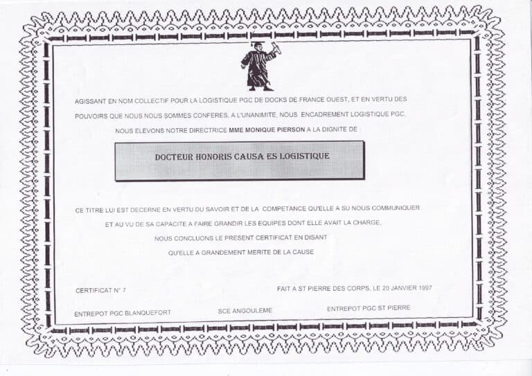 Attestation de Logistique PGC pour Monique Pierson : AGISSANT EN NOM COLLECTIF POUR LA LOGISTIQUE PGC DE DOCKS DE FRANCE OUEST, ET EN VERTU DES POUVOIRS QUE NOUS NOUS SOMMES CONFERES, A L'UNANIMITE, NOUS ENCADREMENT LOGISTIQUE PGC NOUS ELEVONS NOTRE DIRECTRICE MME MONIQUE PIERSON A LA DIGNITE DE : DOCTEUR HONORIS CAUSA ES LOGISTIQUE CE TITRE LUI EST DECERNE EN VERTU DU SAVOIR ET DE LA COMPETANCE QU'ELLE A SU NOUS COMMUNIQUER ET AU VU DE SA CAPACITE A FAIRE GRANDIR LES EQUIPES DONT ELLE AVAIT LA CHARGE, NOUS CONCLUONS LE PRESENT CERTIFICAT EN DISANT QU'ELLE A GRANDEMENT MERITE DE LA CAUSE CERTIFICAT N° 7 ENTREPOT PGC BLANQUEFORT SCE ANGOULEME FAIT A ST PIERRE DES CORPS, LE 20 JANVIER 1997